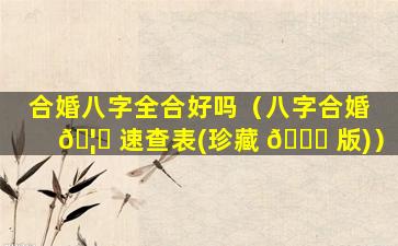 合婚八字全合好吗（八字合婚 🦄 速查表(珍藏 🐒 版)）